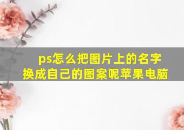 ps怎么把图片上的名字换成自己的图案呢苹果电脑