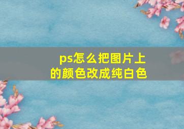 ps怎么把图片上的颜色改成纯白色