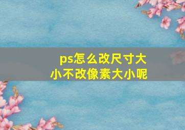 ps怎么改尺寸大小不改像素大小呢