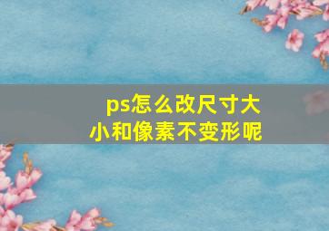 ps怎么改尺寸大小和像素不变形呢