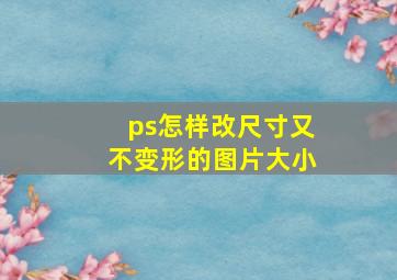 ps怎样改尺寸又不变形的图片大小