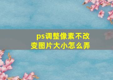 ps调整像素不改变图片大小怎么弄