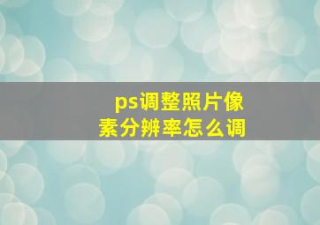 ps调整照片像素分辨率怎么调