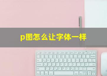 p图怎么让字体一样