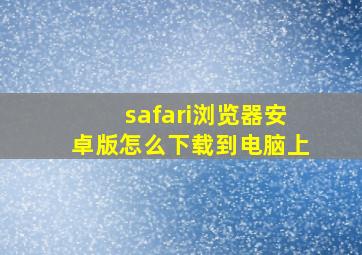 safari浏览器安卓版怎么下载到电脑上