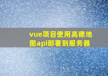 vue项目使用高德地图api部署到服务器