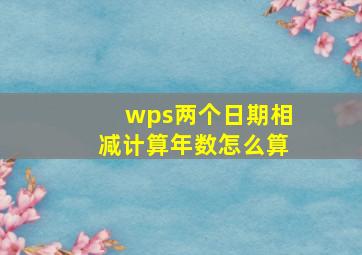 wps两个日期相减计算年数怎么算