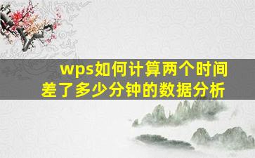 wps如何计算两个时间差了多少分钟的数据分析