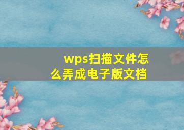 wps扫描文件怎么弄成电子版文档