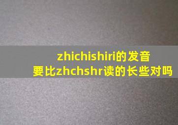 zhichishiri的发音要比zhchshr读的长些对吗