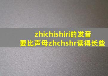 zhichishiri的发音要比声母zhchshr读得长些