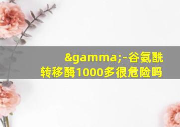 γ-谷氨酰转移酶1000多很危险吗