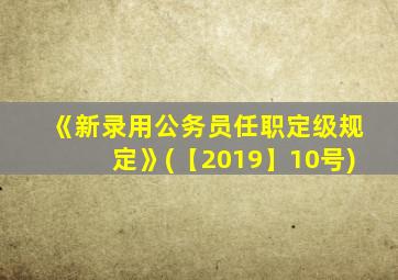 《新录用公务员任职定级规定》(【2019】10号)