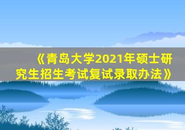 《青岛大学2021年硕士研究生招生考试复试录取办法》