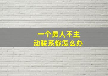 一个男人不主动联系你怎么办