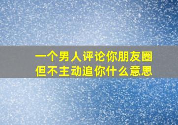 一个男人评论你朋友圈但不主动追你什么意思