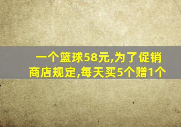 一个篮球58元,为了促销商店规定,每天买5个赠1个