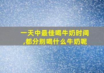 一天中最佳喝牛奶时间,都分别喝什么牛奶呢