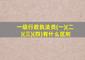 一级行政执法员(一)(二)(三)(四)有什么区别