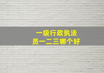 一级行政执法员一二三哪个好