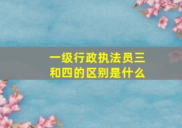 一级行政执法员三和四的区别是什么