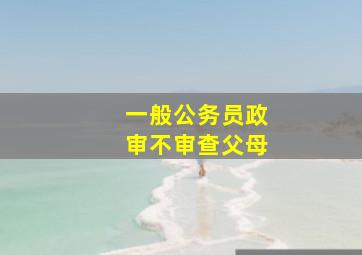 一般公务员政审不审查父母