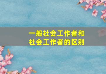 一般社会工作者和社会工作者的区别