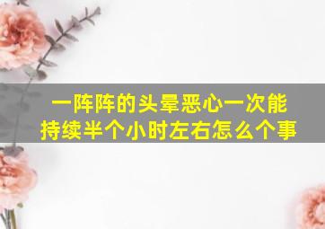 一阵阵的头晕恶心一次能持续半个小时左右怎么个事