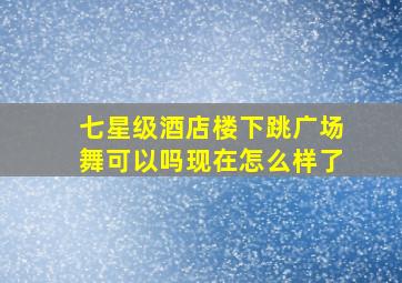 七星级酒店楼下跳广场舞可以吗现在怎么样了