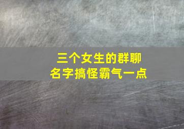 三个女生的群聊名字搞怪霸气一点