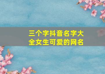 三个字抖音名字大全女生可爱的网名