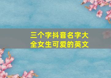 三个字抖音名字大全女生可爱的英文