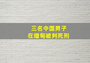 三名中国男子在缅甸被判死刑