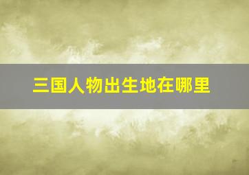 三国人物出生地在哪里