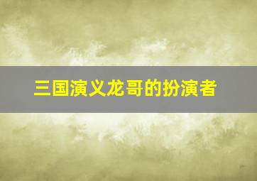 三国演义龙哥的扮演者