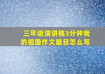 三年级演讲稿3分钟我的祖国作文题目怎么写