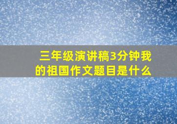 三年级演讲稿3分钟我的祖国作文题目是什么