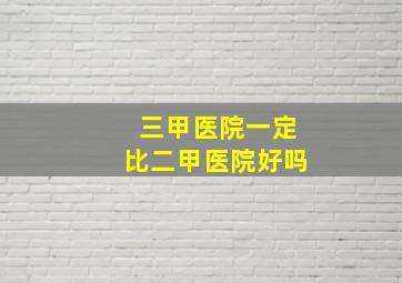 三甲医院一定比二甲医院好吗