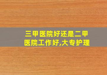 三甲医院好还是二甲医院工作好,大专护理