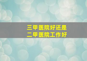 三甲医院好还是二甲医院工作好