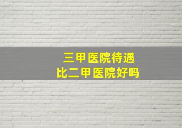 三甲医院待遇比二甲医院好吗