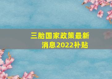 三胎国家政策最新消息2022补贴