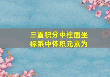 三重积分中柱面坐标系中体积元素为