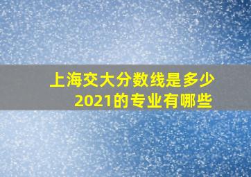 上海交大分数线是多少2021的专业有哪些