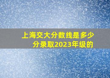 上海交大分数线是多少分录取2023年级的