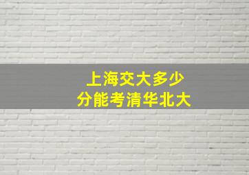 上海交大多少分能考清华北大