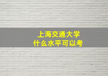 上海交通大学什么水平可以考