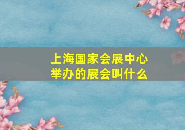 上海国家会展中心举办的展会叫什么