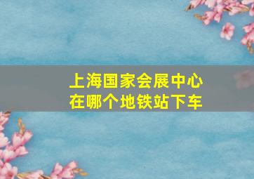 上海国家会展中心在哪个地铁站下车