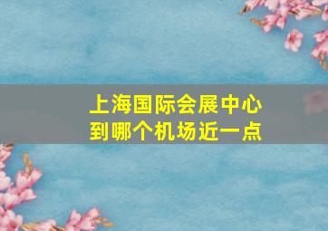 上海国际会展中心到哪个机场近一点